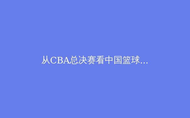 从CBA总决赛看中国篮球的战术革新与人才困局 - 2
